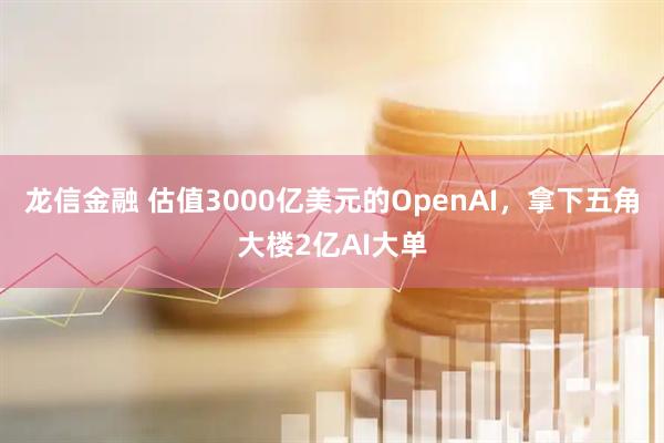 龙信金融 估值3000亿美元的OpenAI，拿下五角大楼2亿AI大单