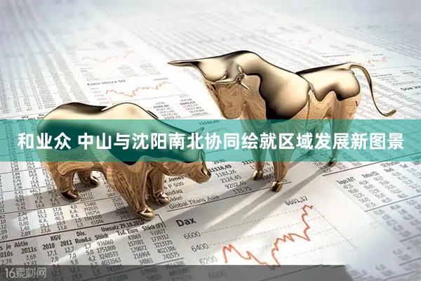 和业众 中山与沈阳南北协同绘就区域发展新图景