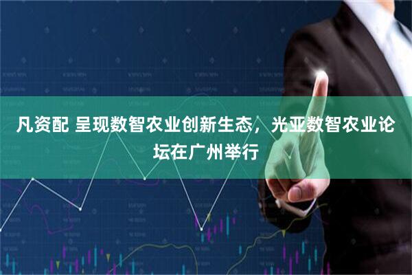 凡资配 呈现数智农业创新生态，光亚数智农业论坛在广州举行