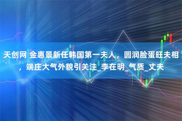 天创网 金惠景新任韩国第一夫人，圆润脸蛋旺夫相，端庄大气外貌引关注_李在明_气质_丈夫