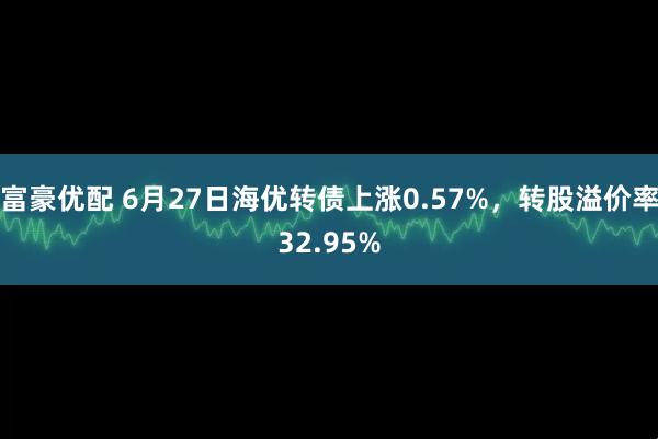 富豪优配 6月27日海优转债上涨0.57%，转股溢价率32.95%