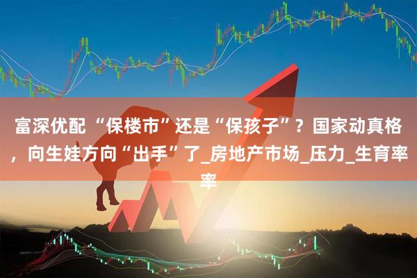 富深优配 “保楼市”还是“保孩子”？国家动真格，向生娃方向“出手”了_房地产市场_压力_生育率