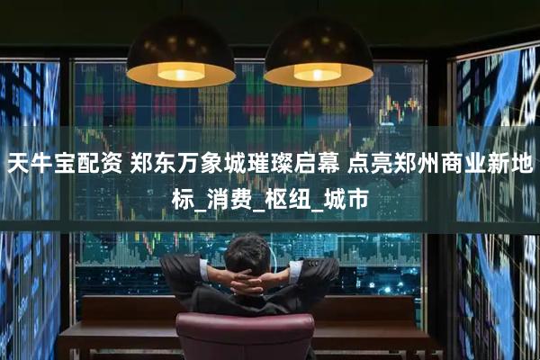 天牛宝配资 郑东万象城璀璨启幕 点亮郑州商业新地标_消费_枢纽_城市