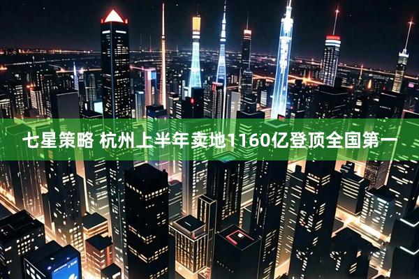 七星策略 杭州上半年卖地1160亿登顶全国第一