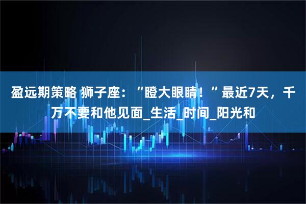 盈远期策略 狮子座：“瞪大眼睛！”最近7天，千万不要和他见面_生活_时间_阳光和