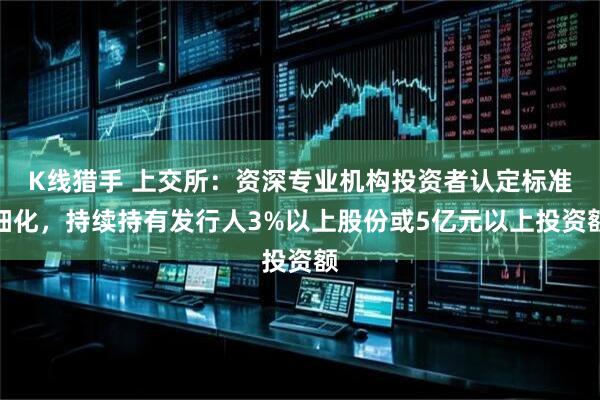 K线猎手 上交所：资深专业机构投资者认定标准细化，持续持有发行人3%以上股份或5亿元以上投资额