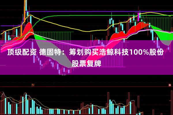 顶级配资 德固特：筹划购买浩鲸科技100%股份 股票复牌