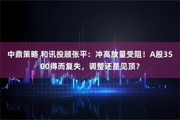 中鼎策略 和讯投顾张平：冲高放量受阻！A股3500得而复失，调整还是见顶？