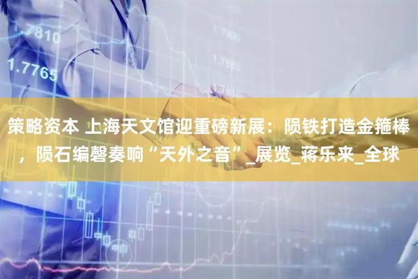 策略资本 上海天文馆迎重磅新展：陨铁打造金箍棒，陨石编磬奏响“天外之音”_展览_蒋乐来_全球