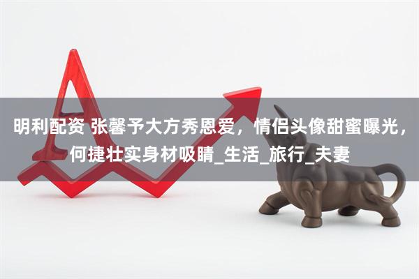 明利配资 张馨予大方秀恩爱，情侣头像甜蜜曝光，何捷壮实身材吸睛_生活_旅行_夫妻
