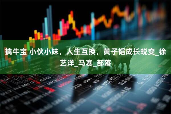 擒牛宝 小伙小妹，人生互换，黄子韬成长蜕变_徐艺洋_马赛_部落