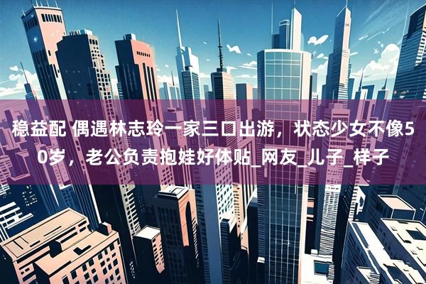 稳益配 偶遇林志玲一家三口出游，状态少女不像50岁，老公负责抱娃好体贴_网友_儿子_样子