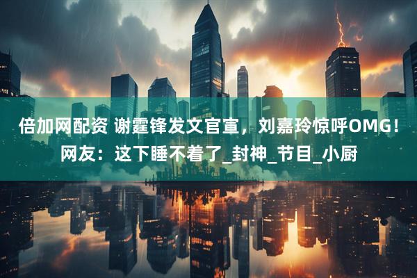 倍加网配资 谢霆锋发文官宣，刘嘉玲惊呼OMG！网友：这下睡不着了_封神_节目_小厨