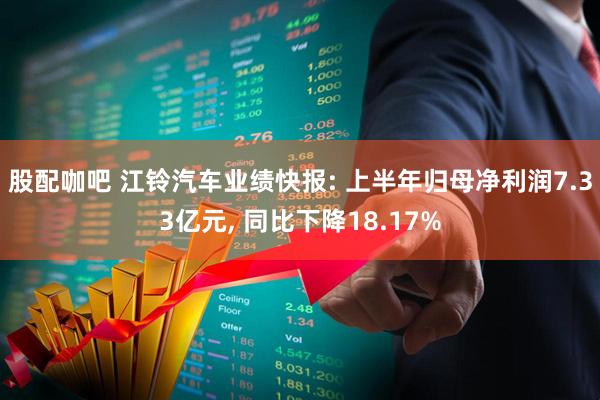 股配咖吧 江铃汽车业绩快报: 上半年归母净利润7.33亿元, 同比下降18.17%