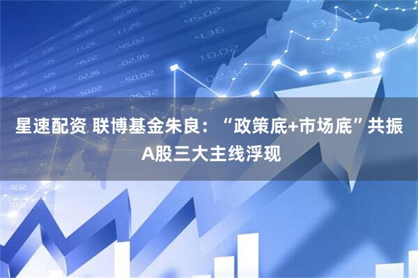 星速配资 联博基金朱良：“政策底+市场底”共振 A股三大主线浮现