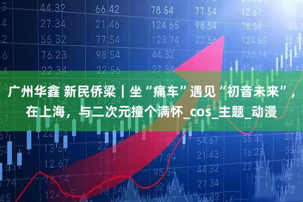 广州华鑫 新民侨梁｜坐“痛车”遇见“初音未来”，在上海，与二次元撞个满怀_cos_主题_动漫