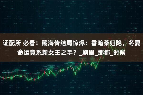 证配所 必看！藏海传结局惊爆：香暗荼归隐，冬夏命运竟系新女王之手？_剧里_那都_时候