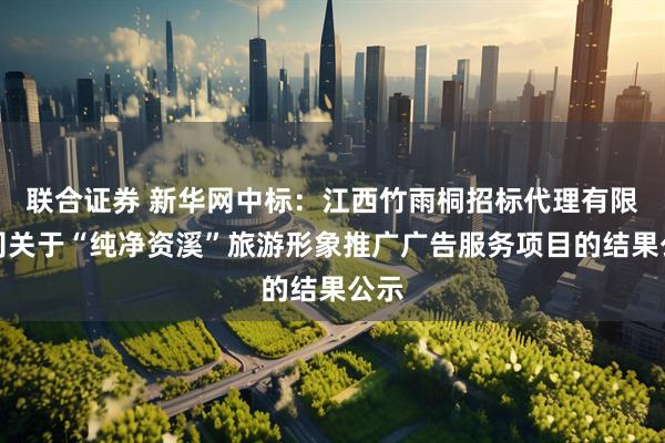 联合证券 新华网中标：江西竹雨桐招标代理有限公司关于“纯净资溪”旅游形象推广广告服务项目的结果公示