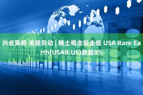 兴业策略 美股异动 | 稀土概念股走低 USA Rare Earth(USAR.US)跌超8%