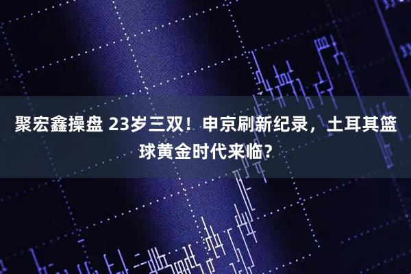 聚宏鑫操盘 23岁三双！申京刷新纪录，土耳其篮球黄金时代来临？