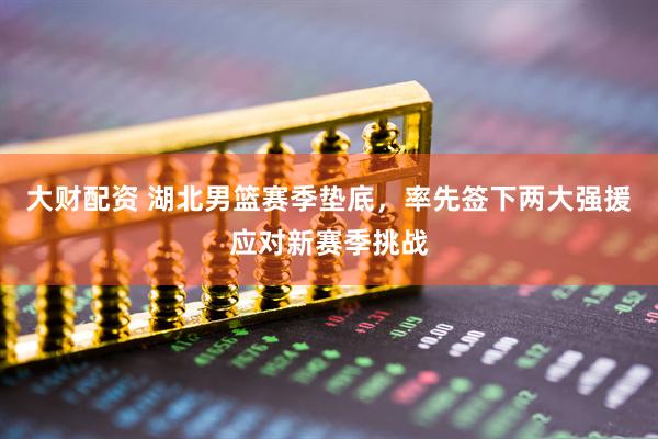 大财配资 湖北男篮赛季垫底，率先签下两大强援应对新赛季挑战