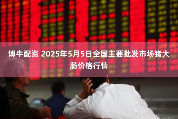 博牛配资 2025年5月5日全国主要批发市场猪大肠价格行情