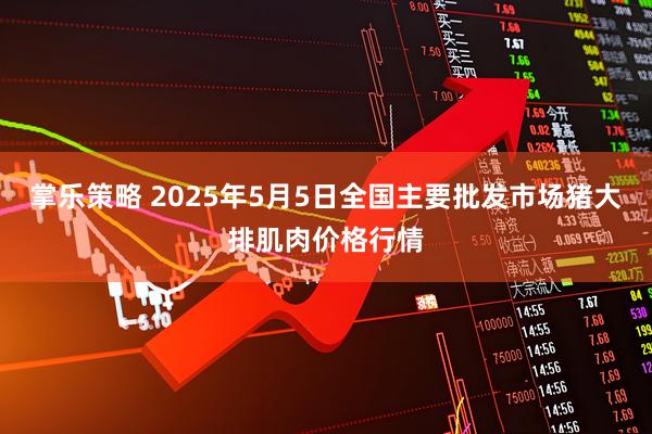 掌乐策略 2025年5月5日全国主要批发市场猪大排肌肉价格行情