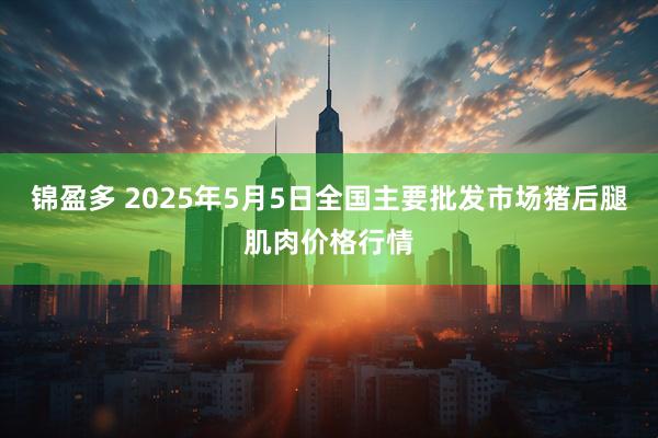 锦盈多 2025年5月5日全国主要批发市场猪后腿肌肉价格行情