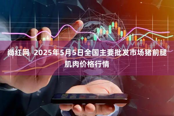 尚红网  2025年5月5日全国主要批发市场猪前腿肌肉价格行情