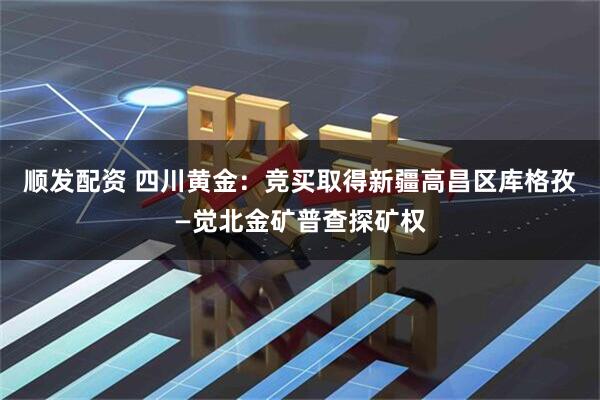 顺发配资 四川黄金：竞买取得新疆高昌区库格孜—觉北金矿普查探矿权